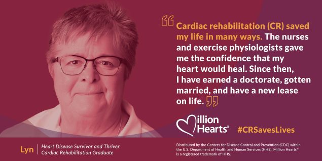 Cardiac rehabilitation (CR) saved my life in many ways. The nurses and exercise physiologists gave me the confidence that my heart would heal. Since then, I have earned a doctorate, gotten married, and have a new lease on life.